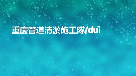 重慶管道清淤施工隊(duì)伍：解鎖秘密技巧，暢通無阻！